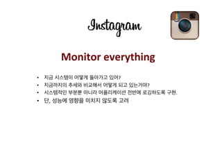 Monitor	
  everything	
  
•  지금 시스템이 어떻게 돌아가고 있어?	
  
•  지금까지의 추세와 비교해서 어떻게 되고 있는거야?	
  
•  시스템적인 부분뿐 아니라 어플리케이션 전반에 로깅하도록 구현.	
  	
  
•  단, 성능에 영향을 미치지 않도록 고려	
  
 