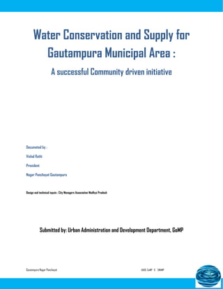 Gautampura Nagar Panchayat UADD, GoMP & CMAMP
Water Conservation and Supply for
Gautampura Municipal Area :
A successful Community driven initiative
Documeted by :
Vishal Rathi
President
Nagar Panchayat Gautampura
Design and technical inputs : City Managers Association Madhya Pradesh
Submitted by: Urban Administration and Development Department, GoMP
 