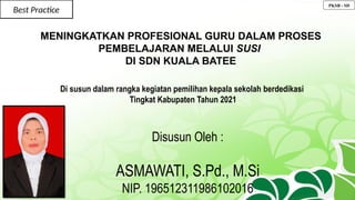 Best Practice
MENINGKATKAN PROFESIONAL GURU DALAM PROSES
PEMBELAJARAN MELALUI SUSI
DI SDN KUALA BATEE
Di susun dalam rangka kegiatan pemilihan kepala sekolah berdedikasi
Tingkat Kabupaten Tahun 2021
Disusun Oleh :
ASMAWATI, S.Pd., M.Si
NIP. 196512311986102016
PKSB - SD
 