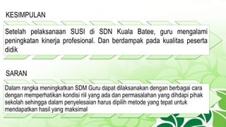 KESIMPULAN
Setelah pelaksanaan SUSI di SDN Kuala Batee, guru mengalami
peningkatan kinerja profesional. Dan berdampak pada kualitas peserta
didik
SARAN
Dalam rangka meningkatkan SDM Guru dapat dilaksanakan dengan berbagai cara
dengan memperhatikan kondisi riil yang ada dan permasalahan yang dihdapi pihak
sekolah sehingga dalam penyelesaian harus dipilih metode yang tepat untuk
mendapatkan hasil yang maksimal
 