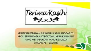 KERJAKAN KEBAIKAN MESKIPUN KAMU ANGGAP ITU
KECIL, SEBAB ENGKAU TIDAK TAHU KEBAIKAN MANA
YANG MEMASUKKAN KAMU KE SURGA
( HASAN AL – BASHRI )
 