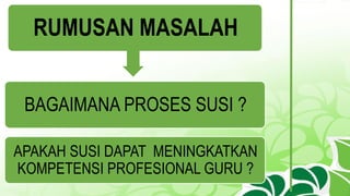 RUMUSAN MASALAH
BAGAIMANA PROSES SUSI ?
APAKAH SUSI DAPAT MENINGKATKAN
KOMPETENSI PROFESIONAL GURU ?
 