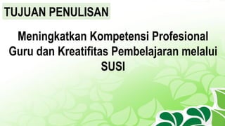 TUJUAN PENULISAN
Meningkatkan Kompetensi Profesional
Guru dan Kreatifitas Pembelajaran melalui
SUSI
 