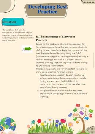 Situation
The conditions that form the
background of the problem, why it is
important to share this practice, and
what are your roles and responsibilities
in this practice.
Most teachers, especially English teachers at
school, experience the same problem, namely
facing students who find it difficult to
understand the contents of the text due to a
lack of vocabulary mastery.
This practice can motivate other teachers,
especially in designing creative and innovative
learning.
Based on the problems above, it is necessary to
have learning practices that can improve students'
ability to read in order to know the contents of the
text. Problem-based learning using the CIRC
(cooperative integrated reading content) technique
in short message material is a student center
learning strategy that can improve students' ability
to understand text content.
This learning practice is very important to share to
show good practice to other friends;
Developing Best
Practice
B. The Importance of Classroom
Practices
 