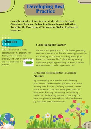 Situation
The conditions that form the
background of the problem, why
it is important to share this
practice, and what are your roles
and responsibilities in this
practice.
Compiling Stories of Best Practices Using the Star Method
(Situation, Challenge, Action, Results and Impact Reflection)
Regarding the Experience of Overcoming Student Problems in
Learning.
My role in this practice is as a facilitator, providing
services to students so that the learning process can
run smoothly. In addition to making lesson plans
based on the use of TPAC, determining learning
objectives, preparing teaching materials, student
worksheets and conducting evaluations.
Developing Best
Practice
C.The Role of the Teacher
My responsibility as a teacher in this learning
practice is to determine the right method to use in
learning with the aim of helping students to more
easily understand the short message material. In
addition to directing, motivating, and assisting
students in the learning process so that they can
learn in a pleasant atmosphere, full of enthusiasm,
joy, and dare to express opinions.
D. Teacher Responsibilities in Learning
Practices
 