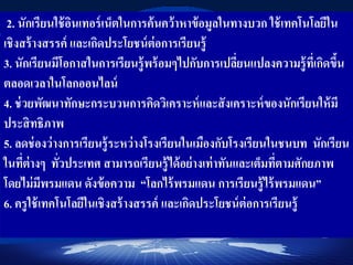 2. นักเรียนใช้อินเทอร์เน็ตในการค้นคว้าหาข้อมูลในทางบวก ใช้เทคโนโลยีใน
เชิงสร้างสรรค์ และเกิดประโยชน์ต่อการเรียนรู้
3. นักเรียนมีโอกาสในการเรียนรู้พร้อมๆไปกับการเปลี่ยนแปลงความรู้ที่เกิดขึ้น
ตลอดเวลาในโลกออนไลน์
4. ช่วยพัฒนาทักษะกระบวนการคิดวิเคราะห์และสังเคราะห์ของนักเรียนให้มี
ประสิทธิภาพ
5. ลดช่องว่างการเรียนรู้ระหว่างโรงเรียนในเมืองกับโรงเรียนในชนบท นักเรียน
ในที่ต่างๆ ทั่วประเทศ สามารถเรียนรู้ได้อย่างเท่าทันและเต็มที่ตามศักยภาพ
โดยไม่มีพรมแดน ดังข้อความ “โลกไร้พรมแดน การเรียนรู้ไร้พรมแดน”
6. ครูใช้เทคโนโลยีในเชิงสร้างสรรค์ และเกิดประโยชน์ต่อการเรียนรู้
 