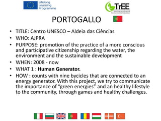 PORTOGALLO
• TITLE: Centro UNESCO – Aldeia das Ciências
• WHO: AJPRA
• PURPOSE: promotion of the practice of a more conscious
and participative citizenship regarding the water, the
environment and the sustainable development
• WHEN: 2008 - now
• WHAT 1 : Human Generator.
• HOW : counts with nine bycicles that are connected to an
energy generator. With this project, we try to communicate
the importance of “green energies” and an healthy lifestyle
to the community, through games and healthy challenges.
 