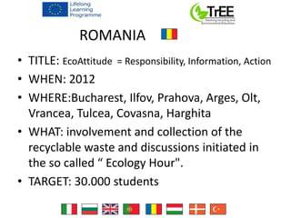 ROMANIA
• TITLE: EcoAttitude = Responsibility, Information, Action
• WHEN: 2012
• WHERE:Bucharest, Ilfov, Prahova, Arges, Olt,
Vrancea, Tulcea, Covasna, Harghita
• WHAT: involvement and collection of the
recyclable waste and discussions initiated in
the so called “ Ecology Hour".
• TARGET: 30.000 students
 