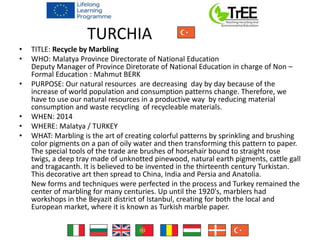 TURCHIA
• TITLE: Recycle by Marbling
• WHO: Malatya Province Directorate of National Education
Deputy Manager of Province Diretorate of National Education in charge of Non –
Formal Education : Mahmut BERK
• PURPOSE: Our natural resources are decreasing day by day because of the
increase of world population and consumption patterns change. Therefore, we
have to use our natural resources in a productive way by reducing material
consumption and waste recycling of recycleable materials.
• WHEN: 2014
• WHERE: Malatya / TURKEY
• WHAT: Marbling is the art of creating colorful patterns by sprinkling and brushing
color pigments on a pan of oily water and then transforming this pattern to paper.
The special tools of the trade are brushes of horsehair bound to straight rose
twigs, a deep tray made of unknotted pinewood, natural earth pigments, cattle gall
and tragacanth. It is believed to be invented in the thirteenth century Turkistan.
This decorative art then spread to China, India and Persia and Anatolia.
New forms and techniques were perfected in the process and Turkey remained the
center of marbling for many centuries. Up until the 1920's, marblers had
workshops in the Beyazit district of Istanbul, creating for both the local and
European market, where it is known as Turkish marble paper.
 
