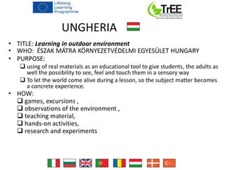 UNGHERIA
• TITLE: Learning in outdoor environment
• WHO: ÉSZAK MÁTRA KÖRNYEZETVÉDELMI EGYESÜLET HUNGARY
• PURPOSE:
 using of real materials as an educational tool to give students, the adults as
well the possibility to see, feel and touch them in a sensory way
 To let the world come alive during a lesson, so the subject matter becomes
a concrete experience.
• HOW:
 games, excursions ,
 observations of the environment ,
 teaching material,
 hands-on activities,
 research and experiments
 
