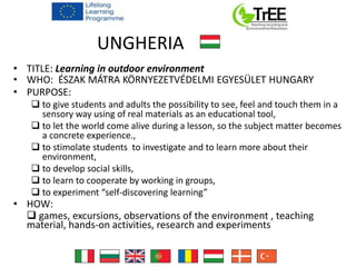 UNGHERIA
• TITLE: Learning in outdoor environment
• WHO: ÉSZAK MÁTRA KÖRNYEZETVÉDELMI EGYESÜLET HUNGARY
• PURPOSE:
 to give students and adults the possibility to see, feel and touch them in a
sensory way using of real materials as an educational tool,
 to let the world come alive during a lesson, so the subject matter becomes
a concrete experience.,
 to stimolate students to investigate and to learn more about their
environment,
 to develop social skills,
 to learn to cooperate by working in groups,
 to experiment “self-discovering learning”
• HOW:
 games, excursions, observations of the environment , teaching
material, hands-on activities, research and experiments
 