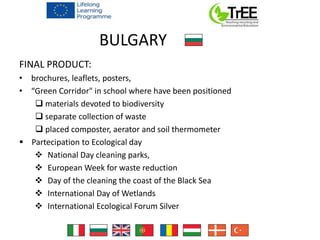 BULGARY
FINAL PRODUCT:
• brochures, leaflets, posters,
• “Green Corridor" in school where have been positioned
 materials devoted to biodiversity
 separate collection of waste
 placed composter, aerator and soil thermometer
 Partecipation to Ecological day
 National Day cleaning parks,
 European Week for waste reduction
 Day of the cleaning the coast of the Black Sea
 International Day of Wetlands
 International Ecological Forum Silver
 