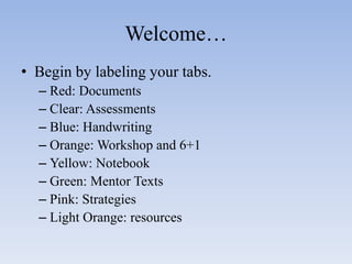 Welcome… 
• Begin by labeling your tabs. 
– Red: Documents 
– Clear: Assessments 
– Blue: Handwriting 
– Orange: Workshop and 6+1 
– Yellow: Notebook 
– Green: Mentor Texts 
– Pink: Strategies 
– Light Orange: resources 
 