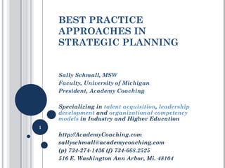 BEST PRACTICE APPROACHES IN STRATEGIC PLANNING Sally Schmall, MSW  Faculty, University of Michigan President, Academy Coaching Specializing in  talent acquisition ,  leadership development  and  organizational competency models  in Industry and Hig her  Education http://AcademyCoaching.com  sallyschmall@academycoaching.com  (p) 734-274-1436 (f) 734- 668.2525 516 E. Washington Ann Arbor, Mi. 48104 