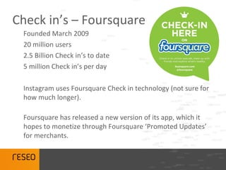 Check in’s – Foursquare
 Founded March 2009
 20 million users
 2.5 Billion Check in’s to date
 5 million Check in’s per day

 Instagram uses Foursquare Check in technology (not sure for
 how much longer).

 Foursquare has released a new version of its app, which it
 hopes to monetize through Foursquare ‘Promoted Updates’
 for merchants.
 