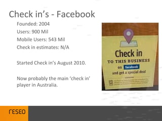 Check in’s - Facebook
 Founded: 2004
 Users: 900 Mil
 Mobile Users: 543 Mil
 Check in estimates: N/A

 Started Check in’s August 2010.

 Now probably the main ‘check in’
 player in Australia.
 