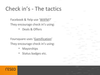 Check in’s - The tactics
  Facebook & Yelp use ‘WIIFM?’
  They encourage check in’s using:
        • Deals & Offers

  Foursquare uses ‘Gamification’
  They encourage check in’s using:
        • Mayorships
        • Status badges etc.
 