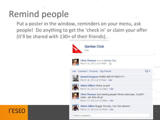 Remind people
 Put a poster in the window, reminders on your menu, ask
 people! Do anything to get the ‘check in’ or claim your offer
 (it’ll be shared with 130+ of their friends).
 