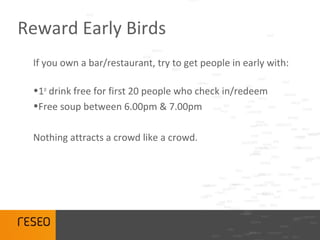 Reward Early Birds
 If you own a bar/restaurant, try to get people in early with:

 •1st drink free for first 20 people who check in/redeem
 •Free soup between 6.00pm & 7.00pm

 Nothing attracts a crowd like a crowd.
 