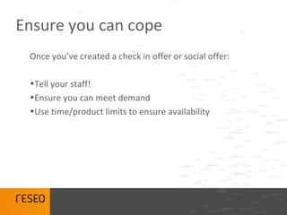 Ensure you can cope
 Once you’ve created a check in offer or social offer:

 •Tell your staff!
 •Ensure you can meet demand
 •Use time/product limits to ensure availability
 