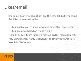 Likes/email
 Check in’s & offer redemptions are the easy bit, but try getting
 the ‘Like’ or an email address.

 •‘Likes’ enable you to show new fans new offers more easily
 •‘Likes’ are also shared on friends’ walls
 •Email = CRM = More targeted messaging/ROI measurement.
 •Try using member-only ‘exclusives’ or ‘loyalty rewards’ (etc)
 to obtain ‘like’/email.
 