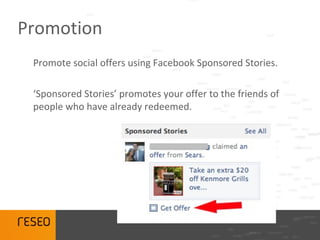 Promotion
 Promote social offers using Facebook Sponsored Stories.

 ‘Sponsored Stories’ promotes your offer to the friends of
 people who have already redeemed.
 