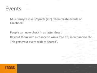 Events
 Musicians/Festivals/Sports (etc) often create events on
 Facebook.

 People can now check in as ‘attendees’.
 Reward them with a chance to win a free CD, merchandise etc.
 This gets your event widely ‘shared’.
 