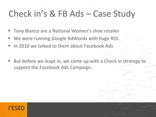 Check in’s & FB Ads – Case Study
• Tony Bianco are a National Women’s shoe retailer
• We were running Google AdWords with huge ROI.
• In 2010 we talked to them about Facebook Ads

• But before we leapt in, we came up with a Check in strategy to
  support the Facebook Ads Campaign.
 