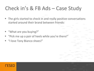 Check in’s & FB Ads – Case Study
• The girls started to check in and really positive conversations
  started around their brand between friends:

• “What are you buying?”
• “Pick me up a pair of heels while you’re there!”
• “I love Tony Bianco shoes!”
 