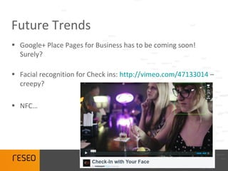 Future Trends
• Google+ Place Pages for Business has to be coming soon!
  Surely?

• Facial recognition for Check ins: http://vimeo.com/47133014 –
  creepy?

• NFC…
 
