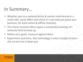 In Summary…
• Whether you’re a national bricks & mortar retail brand or a
  small café, social offers and check in’s can help you grow your
  business, for both online & offline channels.
• The Check in/social offers space is constantly evolving. It’s
  seriously hard to keep up.
• Define your goals, measure against them.
• Experiment and learn, this technology is only a couple of years
  old, no one has it down pat.
 