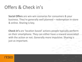 Offers & Check in’s
 Social Offers are win-win scenarios for consumers & your
 business. They’re generally well planned – redemption in-store
 & online. Sharing is key.

 Check in’s are ‘location based’ actions people typically perform
 on their smartphone. They can either have a reward associated
 with the action or not. Generally more impulsive. Sharing is
 just as important.
 