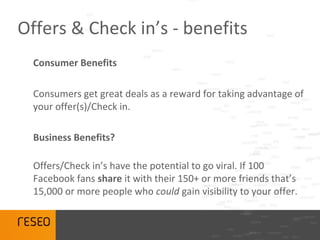Offers & Check in’s - benefits
  Consumer Benefits

  Consumers get great deals as a reward for taking advantage of
  your offer(s)/Check in.

  Business Benefits?

  Offers/Check in’s have the potential to go viral. If 100
  Facebook fans share it with their 150+ or more friends that’s
  15,000 or more people who could gain visibility to your offer.
 
