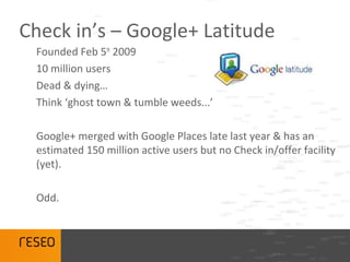 Check in’s – Google+ Latitude
 Founded Feb 5th 2009
 10 million users
 Dead & dying…
 Think ‘ghost town & tumble weeds...’

 Google+ merged with Google Places late last year & has an
 estimated 150 million active users but no Check in/offer facility
 (yet).

 Odd.
 