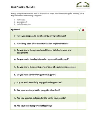 Best Practice Checklist

Energy best practice initiatives need to be prioritised. The standard methodology for achieving this is
to put them into the following categories:

   1. no/low cost
   2. quick payback
   3. capital investment.


Question:

   1. Have you prepared a list of energy saving initiatives?


   2. Have they been prioritised for ease of implementation?

   3. Do you know the age and condition of buildings, plant and
      equipment?

   4. Do you understand what can be more easily addressed?


   5. Do you know the energy performance of equipment/processes


   6. Do you have senior management support?


   7. Is your workforce fully engaged and supportive?


   8. Are your service providers/suppliers involved?


   9. Are you using an independent to verify your results?


   10. Are your results reported effectively?
 