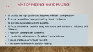 AIMS OF EVIDENCE BASED PRACTICE
 To provide the high quality and most cost-efficient care possible.
 To advance quality of care provided by dental practioners.
 To increase satisfaction among patients.
 To focus on medical practice away from habits and tradition to evidence and
research.
 It results in better patient outcomes.
 It contributes to the science of medical / dental science.
 It keeps practices current and relevant.
 It increases confidence in decision-making.
10
 