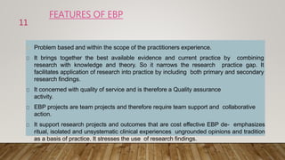 FEATURES OF EBP
Problem based and within the scope of the practitioners experience.
It brings together the best available evidence and current practice by combining
research with knowledge and theory. So it narrows the research practice gap. It
facilitates application of research into practice by including both primary and secondary
research findings.
It concerned with quality of service and is therefore a Quality assurance
activity.
EBP projects are team projects and therefore require team support and collaborative
action.
It support research projects and outcomes that are cost effective EBP de- emphasizes
ritual, isolated and unsystematic clinical experiences ungrounded opinions and tradition
as a basis of practice. It stresses the use of research findings.
11
 