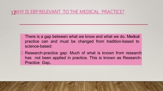 WHY IS EBP RELEVANT TO THE MEDICAL PRACTICE?
There is a gap between what we know and what we do. Medical
practice can and must be changed from tradition-based to
science-based:
Research-practice gap: Much of what is known from research
has not been applied in practice. This is known as Research-
Practice Gap.
12
 