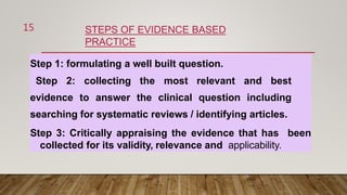 STEPS OF EVIDENCE BASED
PRACTICE
Step 1: formulating a well built question.
Step 2: collecting the most relevant and best
evidence to answer the clinical question including
searching for systematic reviews / identifying articles.
Step 3: Critically appraising the evidence that has been
collected for its validity, relevance and applicability.
15
 