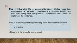 Step 4: integrating the evidence with ones clinical expertise,
assessment of patient’s condition and available health care
resources along with the patients preferences and values to
implement the evidence.
Step 5: Evaluating the change resulting from application of evidence
in practice.
- Determine the areas for improvement.
16
 