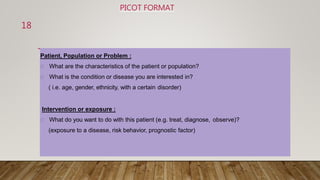 PICOT FORMAT
Patient, Population or Problem :
What are the characteristics of the patient or population?
What is the condition or disease you are interested in?
( i.e. age, gender, ethnicity, with a certain disorder)
Intervention or exposure :
What do you want to do with this patient (e.g. treat, diagnose, observe)?
(exposure to a disease, risk behavior, prognostic factor)
18
 