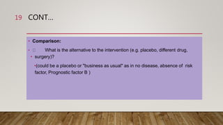 CONT…
• Comparison:
• What is the alternative to the intervention (e.g. placebo, different drug,
• surgery)?
•(could be a placebo or "business as usual" as in no disease, absence of risk
factor, Prognostic factor B )
19
 