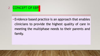 CONCEPT OF EBP:
• Evidence based practice is an approach that enables
clinicians to provide the highest quality of care in
meeting the multiphase needs to their parents and
family.
2
 