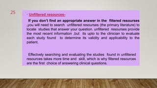 · Unfiltered resources-
If you don’t find an appropriate answer in the filtered resourses
,you will need to search unfiltered resourses (the primary literature) to
locate studies that answer your question. unfiltered resourses provide
the most recent information ,but its upto to the clinician to evaluate
each study found to determine its validity and applicability to the
patient.
Effectvely searching and evaluating the studies found in unfiltered
resources takes more time and skill, which is why filtered resources
are the first choice of answering clinical questions.
25
 