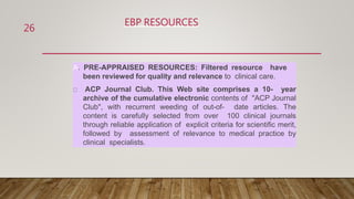 EBP RESOURCES
A. PRE-APPRAISED RESOURCES: Filtered resource have
been reviewed for quality and relevance to clinical care.
ACP Journal Club. This Web site comprises a 10- year
archive of the cumulative electronic contents of "ACP Journal
Club", with recurrent weeding of out-of- date articles. The
content is carefully selected from over 100 clinical journals
through reliable application of explicit criteria for scientific merit,
followed by assessment of relevance to medical practice by
clinical specialists.
26
 