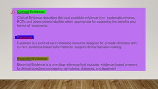 Clinical Evidence.
Clinical Evidence describes the best available evidence from systematic reviews,
RCTs, and observational studies when appropriate for assessing the benefits and
harms of treatments.
Dynamed.
Dynamed is a point-of-care reference resource designed to provide clinicians with
current, evidence-based information to support clinical decision-making.
Essential Evidence.
Essential Evidence is a one-stop reference that includes evidence-based answers
to clinical questions concerning symptoms, diseases, and treatment.
27
 