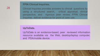 FPIN Clinical Inquiries.
Clinical Inquiries provides answers to clinical questions by
using a structured search, critical appraisal, clinical
perspective, and rigorous peer review. FPIN Clinical
Inquiries deliver evidence for point of care use.
UpToDate.
UpToDate is an evidence-based, peer reviewed information
resource available via the Web, desktop/laptop computer,
and PDA/mobile device.
28
 