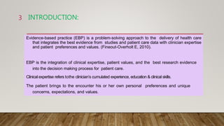 INTRODUCTION:
Evidence-based practice (EBP) is a problem-solving approach to the delivery of health care
that integrates the best evidence from studies and patient care data with clinician expertise
and patient preferences and values. (Fineout-Overholt E, 2010).
EBP is the integration of clinical expertise, patient values, and the best research evidence
into the decision making process for patient care.
Clinical expertise refers tothe clinician’s cumulated experience, education & clinical skills.
The patient brings to the encounter his or her own personal preferences and unique
concerns, expectations, and values.
3
 