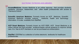 ELECTRONIC TEXTBOOKS AND LIBRARIES:
AccessMedicine: Access Medicine is an online resource that provides students,
residents, clinicians, researchers, and other health professionals with access to
"Harrisons Online".
Scientific American Medicine. Formerly known as ACP Medicine, Scientific
American Medicine includes science, medicine, health and technology
information. It is also available from Stat!Ref.
ACP Smart Medicine. Formerly known as ACP PIER, ACP Smart Medicine is an
online clinical tool that provides evidence-based clinical guidance to improve clinical
care. It is free to ACP members or can be purchased as asubscription.
Stat!Ref. STAT!Ref is a collection of online electronic textbooks for healthcare
professionals.
30
 
