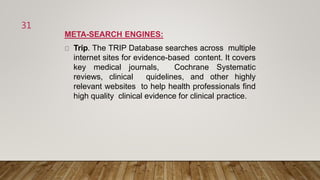 META-SEARCH ENGINES:
Trip. The TRIP Database searches across multiple
internet sites for evidence-based content. It covers
key medical journals, Cochrane Systematic
reviews, clinical quidelines, and other highly
relevant websites to help health professionals find
high quality clinical evidence for clinical practice.
31
 
